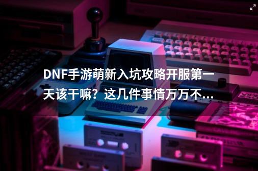 DNF手游萌新入坑攻略开服第一天该干嘛？这几件事情万万不能错过-第1张-游戏相关-泓泰