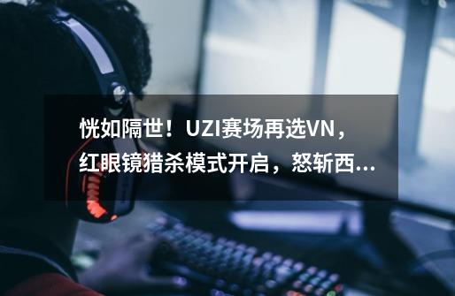 恍如隔世！UZI赛场再选VN，红眼镜猎杀模式开启，怒斩西安积分王-第1张-游戏相关-泓泰