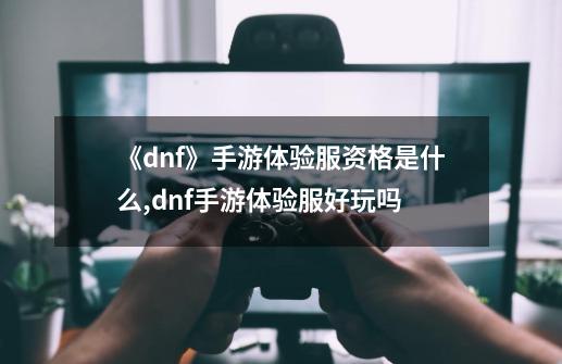 《dnf》手游体验服资格是什么?,dnf手游体验服好玩吗-第1张-游戏相关-泓泰